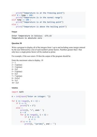 print("Temperature is at the freezing point")
elif 0 < temp < 100:
print("Temperature is in the normal range")
elif temp == 100 :
print("Temperature is at the boiling point")
else :
print("Temperature is above the boiling point")
Output
Enter Temperature in Celsius: -273.15
Temperature is absolute zero
Question 30
Write a program to display all of the integers from 1 up to and including some integer entered
by the user followed by a list of each number's prime factors. Numbers greater than 1 that
only have a single prime factor will be marked as prime.
For example, if the user enters 10 then the output of the program should be:
Enter the maximum value to display: 10
1 = 1
2 = 2 (prime)
3 = 3 (prime)
4 = 2x2
5 = 5 (prime)
6 = 2x3
7 = 7 (prime)
8 = 2x2x2
9 = 3x3
10 = 2x5
Solution
import math
n = int(input("Enter an integer: "))
for i in range(1, n + 1) :
if i == 1:
print("1 = 1")
else :
print(i, "=", end=' ')
c = 0
for j in range(1, i + 1) :
if i % j == 0:
c += 1
if c == 2:
print(i, "(prime)", end = '')
 