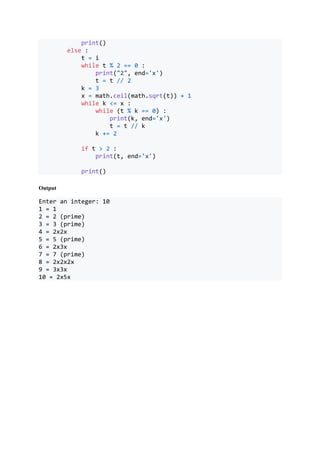 print()
else :
t = i
while t % 2 == 0 :
print("2", end='x')
t = t // 2
k = 3
x = math.ceil(math.sqrt(t)) + 1
while k <= x :
while (t % k == 0) :
print(k, end='x')
t = t // k
k += 2
if t > 2 :
print(t, end='x')
print()
Output
Enter an integer: 10
1 = 1
2 = 2 (prime)
3 = 3 (prime)
4 = 2x2x
5 = 5 (prime)
6 = 2x3x
7 = 7 (prime)
8 = 2x2x2x
9 = 3x3x
10 = 2x5x
 