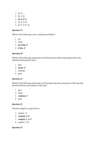 1. [4, 2]
2. [4, 2, 0]
3. [6, 4, 2] ✓
4. [6, 4, 2, 0]
5. [6, 4, 2, 0, -2]
Question 19
Which of the following is not a valid loop in Python ?
1. for
2. while
3. do-while ✓
4. if-else ✓
Question 20
Which of the following statement(s) will terminate the whole loop and proceed to the
statement following the loop ?
1. pass
2. break ✓
3. continue
4. goto
Question 21
Which of the following statement(s) will terminate only the current pass of the loop and
proceed with the next iteration of the loop?
1. pass
2. break
3. continue ✓
4. goto
Question 22
Function range(3) is equivalent to :
1. range(1, 3)
2. range(0, 3) ✓
3. range(0, 3, 1) ✓
4. range(1, 3, 0)
Question 23
 