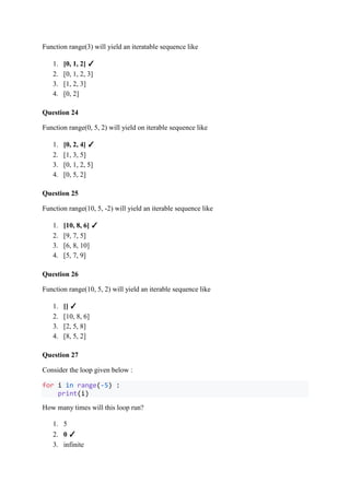Function range(3) will yield an iteratable sequence like
1. [0, 1, 2] ✓
2. [0, 1, 2, 3]
3. [1, 2, 3]
4. [0, 2]
Question 24
Function range(0, 5, 2) will yield on iterable sequence like
1. [0, 2, 4] ✓
2. [1, 3, 5]
3. [0, 1, 2, 5]
4. [0, 5, 2]
Question 25
Function range(10, 5, -2) will yield an iterable sequence like
1. [10, 8, 6] ✓
2. [9, 7, 5]
3. [6, 8, 10]
4. [5, 7, 9]
Question 26
Function range(10, 5, 2) will yield an iterable sequence like
1. [] ✓
2. [10, 8, 6]
3. [2, 5, 8]
4. [8, 5, 2]
Question 27
Consider the loop given below :
for i in range(-5) :
print(i)
How many times will this loop run?
1. 5
2. 0 ✓
3. infinite
 
