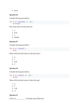 4. Error
Question 28
Consider the loop given below :
for i in range(10, 5, -3) :
print(i)
How many times will this loop run?
1. 3
2. 2 ✓
3. 1
4. Infinite
Question 29
Consider the loop given below :
for i in range(3) :
pass
What will be the final value of i after this loop ?
1. 0
2. 1
3. 2 ✓
4. 3
Question 30
Consider the loop given below :
for i in range(7, 4, -2) :
break
What will be the final value of i after this loop ?
1. 4
2. 5
3. 7 ✓
4. -2
Question 31
In for a in __________ : , the blank can be filled with
 