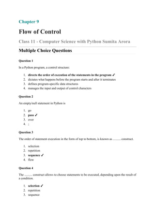 Chapter 9
Flow of Control
Class 11 - Computer Science with Python Sumita Arora
Multiple Choice Questions
Question 1
In a Python program, a control structure:
1. directs the order of execution of the statements in the program ✓
2. dictates what happens before the program starts and after it terminates
3. defines program-specific data structures
4. manages the input and output of control characters
Question 2
An empty/null statement in Python is
1. go
2. pass ✓
3. over
4. ;
Question 3
The order of statement execution in the form of top to bottom, is known as .......... construct.
1. selection
2. repetition
3. sequence ✓
4. flow
Question 4
The .......... construct allows to choose statements to be executed, depending upon the result of
a condition.
1. selection ✓
2. repetition
3. sequence
 