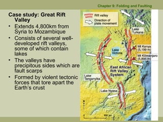 Case study: Great Rift
Valley
• Extends 4,800km from
Syria to Mozambique
• Consists of several well-
developed rift valleys,
some of which contain
lakes
• The valleys have
precipitous sides which are
fault scarps
• Formed by violent tectonic
forces that tore apart the
Earth’s crust
Chapter 9: Folding and Faulting
 