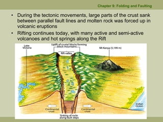 • During the tectonic movements, large parts of the crust sank
between parallel fault lines and molten rock was forced up in
volcanic eruptions
• Rifting continues today, with many active and semi-active
volcanoes and hot springs along the Rift
Chapter 9: Folding and Faulting
 