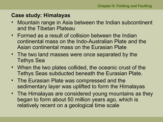 Case study: Himalayas
• Mountain range in Asia between the Indian subcontinent
and the Tibetan Plateau
• Formed as a result of collision between the Indian
continental mass on the Indo-Australian Plate and the
Asian continental mass on the Eurasian Plate
• The two land masses were once separated by the
Tethys Sea
• When the two plates collided, the oceanic crust of the
Tethys Seas subducted beneath the Eurasian Plate.
• The Eurasian Plate was compressed and the
sedimentary layer was uplifted to form the Himalayas
• The Himalayas are considered young mountains as they
began to form about 50 million years ago, which is
relatively recent on a geological time scale
Chapter 9: Folding and Faulting
 