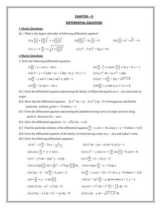 CHAPTER – 9
DIFFERENTIAL EQUATION
1 Marks Questions:
Q.1. What is the degree and order of following differential equation?
(i) y
𝑑2 𝑦
𝑑𝑥2 +
𝑑𝑦
𝑑𝑥
3
= 𝑥
𝑑3 𝑦
𝑑𝑥3
2
. (ii)
𝑑𝑦
𝑑𝑥
4
+ 3y
𝑑2 𝑦
𝑑𝑥2 = 0. (iii)
𝑑3 𝑦
𝑑𝑥3 +y2
+ 𝑒
𝑑𝑦
𝑑 𝑥 = 0
(iv) y = x
𝑑𝑦
𝑑𝑥
+ a 1 +
𝑑𝑦
𝑑𝑥
2
(v) ym
– 3 (yn
)3
+ log y = 5x.
4 Marks Questions:
2. Solve the following differential equations :
(i)
𝑑𝑦
𝑑𝑥
+ y = cos x – sin x. (ii)
𝑑𝑦
𝑑𝑥
-
𝑦
𝑥
+ 𝑐𝑜𝑠𝑒𝑐
𝑦
𝑥
= 0; y = 0, x = 1.
(iii) (1 + y + x2
y)dx + (x + x3
)dy = 0; y = 0, x = 1. (iv) y ex/y
dx = (x ex/y
+ y)dy
(v)
𝑑𝑦
𝑑𝑥
+ y sec2
x = tan x sec2
x; y(0) = 1. (vi) (x2
+ 1)
𝑑𝑦
𝑑𝑥
+ 2xy = 𝑥2 + 4
(vii)
𝑑𝑦
𝑑𝑥
+ 2y tan x = sin x (viii)
𝑑𝑦
𝑑𝑥
= 𝑦 𝑡𝑎𝑛 𝑥, 𝑦 = 1 𝑥 = 0
Q.3. Form the differential equation representing the family of ellipse having foci on x – axis and centre at
origin.
Q.4. Show that the differential equation : 2y ex/y
dx + (y – 2x ex/y
) dy = 0 is homogenous and find its
particular solution, given x = 0 when y = 1.
Q.5. Form the differential equation representing the parabolas having vertex at origin and axis along
positive direction of x – axis.
Q.6. Solve the differential equations : (x + 𝑥𝑦) dy = y dx.
Q.7. Find the particular solution of the differential equation
𝑑𝑦
𝑑𝑥
+ y cot x = 4x cosec x : y = 0 when x =𝜋/2
Q.8. Form the differential equation of the family of circles having centre on y – axis and radius 3 units.
Q.9. Solve the following differential equations :
(i) (x2
– 1)
𝑑𝑦
𝑑𝑥
+ 2x y =
2
𝑥2−1
. (ii) x2
dy + y(x + y) dx= 0; y(1) = 1.
(iii) cos x
𝑑𝑦
𝑑𝑥
+ 𝑦 = 𝑠𝑖𝑛 𝑥. (iv) x ey/x
– y sin y/x + x
𝑑𝑦
𝑑𝑥
sin
𝑦
𝑥
= 0, y(1) = 0.
(v) (1 + y2
) dx = (tan-1
y – x) dy. (vi) x2 𝑑𝑦
𝑑𝑥
+ (1 – 2x) y = x2
.
(vii) xy log
𝑥
𝑦
𝑑𝑥 + 𝑦2
− 𝑥2
𝑙𝑜𝑔
𝑥
𝑦
dy. (viii) x log x
𝑑𝑦
𝑑𝑥
+ y = 2 log x.
(ix) 2xy + y2
– 2x2 𝑑𝑦
𝑑𝑥
= 0, y(1) = 2. (x)
𝑑𝑦
𝑑𝑥
+ y cot x = 2x + x2
cot x, y = 0 when x = 𝜋/2 .
(xi) x
𝑑𝑦
𝑑𝑥
= y – x tan
𝑦
𝑥
(xii) (x + 2y2
)
𝑑𝑦
𝑑𝑥
= y, given when x = 2, y = 1.
(xiii) x2
y dx – (x3
+ y3
) dy = 0. (xiv) (1 + ex/y
) dx + ex/y
1 −
𝑥
𝑦
dy = 0.
(xv) (3xy + y2
) dx + (x2
+ xy) dy = 0. (xvi) x dy – y dx = 𝑥2 + 𝑦2 dx
 