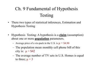 Ch. 9 Fundamental of Hypothesis
Testing
• There two types of statistical inferences, Estimation and
Hypothesis Testing
• Hypothesis Testing: A hypothesis is a claim (assumption)
about one or more population parameters.
– Average price of a six-pack in the U.S. is μ = $4.90
– The population mean monthly cell phone bill of this
city is: μ = $42
– The average number of TV sets in U.S. Homes is equal
to three; μ = 3
 