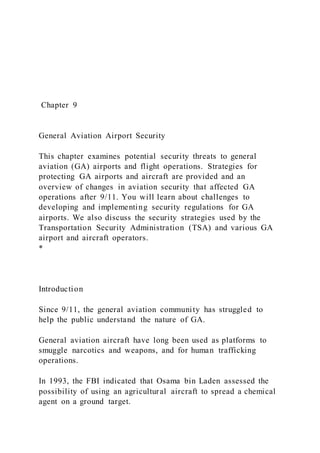Chapter 9
General Aviation Airport Security
This chapter examines potential security threats to general
aviation (GA) airports and flight operations. Strategies for
protecting GA airports and aircraft are provided and an
overview of changes in aviation security that affected GA
operations after 9/11. You will learn about challenges to
developing and implementing security regulations for GA
airports. We also discuss the security strategies used by the
Transportation Security Administration (TSA) and various GA
airport and aircraft operators.
*
Introduction
Since 9/11, the general aviation community has struggled to
help the public understand the nature of GA.
General aviation aircraft have long been used as platforms to
smuggle narcotics and weapons, and for human trafficking
operations.
In 1993, the FBI indicated that Osama bin Laden assessed the
possibility of using an agricultural aircraft to spread a chemical
agent on a ground target.
 