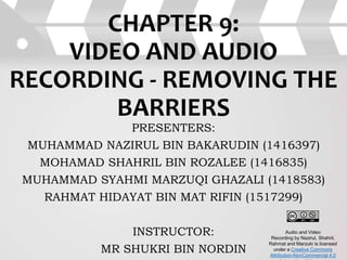 CHAPTER 9:
VIDEO AND AUDIO
RECORDING - REMOVING THE
BARRIERS
PRESENTERS:
MUHAMMAD NAZIRUL BIN BAKARUDIN (1416397)
MOHAMAD SHAHRIL BIN ROZALEE (1416835)
MUHAMMAD SYAHMI MARZUQI GHAZALI (1418583)
RAHMAT HIDAYAT BIN MAT RIFIN (1517299)
INSTRUCTOR:
MR SHUKRI BIN NORDIN
Audio and Video
Recording by Nazirul, Shahril,
Rahmat and Marzuki is licensed
under a Creative Commons
Attribution-NonCommercial 4.0
 