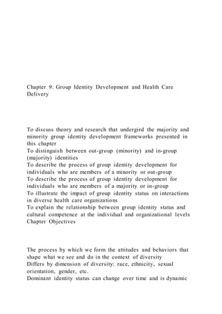 Chapter 9: Group Identity Development and Health Care
Delivery
To discuss theory and research that undergird the majority and
minority group identity development frameworks presented in
this chapter
To distinguish between out-group (minority) and in-group
(majority) identities
To describe the process of group identity development for
individuals who are members of a minority or out-group
To describe the process of group identity development for
individuals who are members of a majority or in-group
To illustrate the impact of group identity status on interactions
in diverse health care organizations
To explain the relationship between group identity status and
cultural competence at the individual and organizational levels
Chapter Objectives
The process by which we form the attitudes and behaviors that
shape what we see and do in the context of diversity
Differs by dimension of diversity: race, ethnicity, sexual
orientation, gender, etc.
Dominant identity status can change over time and is dynamic
 