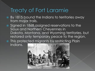    By 1815 bound the Indians to territories away
    from major trails.
   Signed in 1868,assigned reservations to the
    Sioux and Northern Cheyennes in
    Dakota, Montana, and Wyoming territories, but
    restored only temporary peace to the region.
   This protected migrants by restricting Plain
    Indians.
 