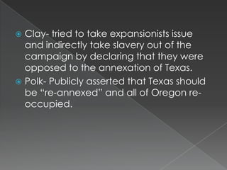  Clay- tried to take expansionists issue
  and indirectly take slavery out of the
  campaign by declaring that they were
  opposed to the annexation of Texas.
 Polk- Publicly asserted that Texas should
  be “re-annexed” and all of Oregon re-
  occupied.
 