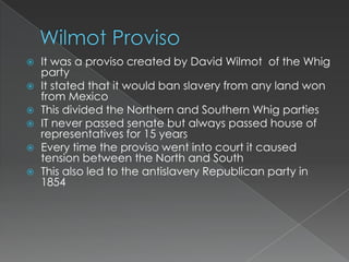    It was a proviso created by David Wilmot of the Whig
    party
   It stated that it would ban slavery from any land won
    from Mexico
   This divided the Northern and Southern Whig parties
   IT never passed senate but always passed house of
    representatives for 15 years
   Every time the proviso went into court it caused
    tension between the North and South
   This also led to the antislavery Republican party in
    1854
 