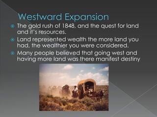    The gold rush of 1848, and the quest for land
    and it’s resources.
   Land represented wealth the more land you
    had, the wealthier you were considered.
   Many people believed that going west and
    having more land was there manifest destiny
 