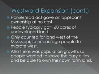  Homestead act gave an applicant
  ownership at no cost.
 People typically got 160 acres of
  undeveloped land.
 Only counted for land west of the
  Mississippi, to encourage people to
  migrate west.
 Also there was population growth, so
  people wanted to leave the busy cities
  and be able to own their own farm land.
 