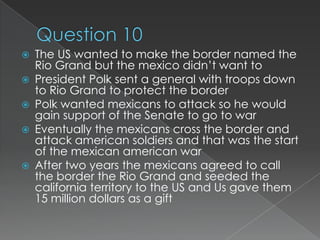    The US wanted to make the border named the
    Rio Grand but the mexico didn’t want to
   President Polk sent a general with troops down
    to Rio Grand to protect the border
   Polk wanted mexicans to attack so he would
    gain support of the Senate to go to war
   Eventually the mexicans cross the border and
    attack american soldiers and that was the start
    of the mexican american war
   After two years the mexicans agreed to call
    the border the Rio Grand and seeded the
    california territory to the US and Us gave them
    15 million dollars as a gift
 
