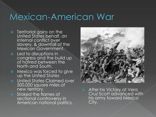    Territorial gains on the
    United States behalf, an
    internal conflict over
    slavery, & downfall of the
    Mexican Government.
   Led to disruptions in
    congress and the build up
    of hatred between the
    North and South.
   Mexico was forced to give
    up the United States
   United States Claimed over
    500,000 square miles of
    new territory.                   After his Victory at Vera
   Stoked the flames of              Cruz Scott advanced with
    sectional controversy in          his army toward Mexico
    American national politics.       City.
 