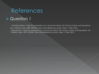    Question 1
    - "Manifest Destiny." Gale Encyclopedia of U.S. Economic History. Ed. Thomas Carson and Mary Bonk.
    Vol. 2. Detroit: Gale, 2000. 598-599. Gale Virtual Reference Library. Web. 17 Sep. 2012.
    - "Expansionists." Gale Encyclopedia of U.S. Economic History. Ed. Thomas Carson and Mary Bonk. Vol.
    1. Detroit: Gale, 1999. 299-300. Gale Virtual Reference Library. Web. 17 Sep. 2012.
 