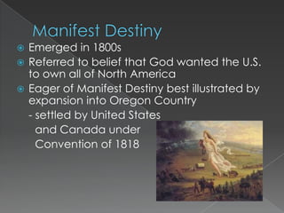  Emerged in 1800s
 Referred to belief that God wanted the U.S.
  to own all of North America
 Eager of Manifest Destiny best illustrated by
  expansion into Oregon Country
  - settled by United States
    and Canada under
    Convention of 1818
 