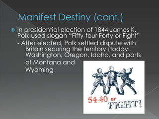    In presidential election of 1844 James K.
    Polk used slogan “Fifty-four Forty or Fight”
    - After elected, Polk settled dispute with
       Britain securing the territory (today:
       Washington, Oregon, Idaho, and parts
       of Montana and
       Wyoming
 