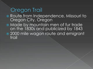  Route from Independence, Missouri to
  Oregon City, Oregon
 Made by mountain men of fur trade
  on the 1830s and publicized by 1843
 2000 mile wagon route and emigrant
  trail
 
