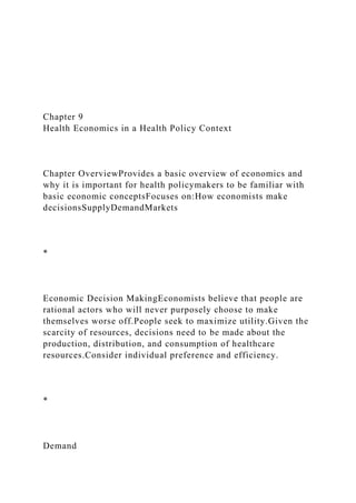 Chapter 9
Health Economics in a Health Policy Context
Chapter OverviewProvides a basic overview of economics and
why it is important for health policymakers to be familiar with
basic economic conceptsFocuses on:How economists make
decisionsSupplyDemandMarkets
*
Economic Decision MakingEconomists believe that people are
rational actors who will never purposely choose to make
themselves worse off.People seek to maximize utility.Given the
scarcity of resources, decisions need to be made about the
production, distribution, and consumption of healthcare
resources.Consider individual preference and efficiency.
*
Demand
 