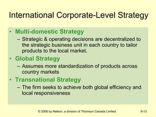 International Corporate-Level Strategy Multi-domestic Strategy Strategic & operating decisions are decentralized to the strategic business unit in each country to tailor products to the local market. Global Strategy Assumes more standardization of products across country markets Transnational Strategy The firm seeks to achieve both global efficiency and local responsiveness 
