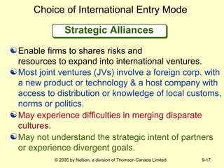 Strategic Alliances Choice of International Entry Mode Most joint ventures (JVs) involve a foreign corp. with a new product or technology & a host company with access to distribution or knowledge of local customs, norms or politics.   May experience difficulties in merging disparate cultures. May not understand the strategic intent of partners or experience divergent goals. Enable firms to shares risks and  resources to expand into international ventures. 