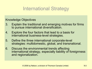 International Strategy Knowledge Objectives Explain the traditional and emerging motives for firms to pursue international diversification. Explore the four factors that lead to a basis for international business-level strategies. Define the three international corporate-level strategies: multidomestic, global, and transnational. Discuss the environmental trends affecting international strategy, especially liability of foreignness and regionalization. 