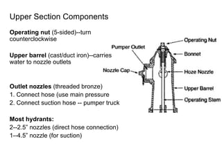 Upper Section Components Operating nut  (5-sided)--turn counterclockwise Upper barrel  (cast/duct iron)--carries water to nozzle outlets Outlet nozzles  (threaded bronze) 1. Connect hose (use main pressure 2. Connect suction hose -- pumper truck Most hydrants:   2--2.5” nozzles (direct hose connection) 1--4.5” nozzle (for suction) 