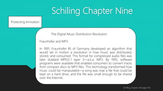 Schiling Chapter Nine
Schilling chapter SIX page 183
Protecting Innivation
The Digital Music Distribution Revolution
Fraunhofer and MP3
In 1991, Fraunhofer IIS of Germany developed an algorithm that
would set in motion a revolution in how music was distributed,
stored, and consumed. This format for compressed audio files was
later dubbed MPEG-1 layer 3—a.k.a. MP3. By 1995, software
programs were available that enabled consumers to convert tracks
from compact discs to MP3 files. This technology transformed how
music could be manipulated—a song was now a file that could be
kept on a hard drive, and the file was small enough to be shared
over the Internet.
 