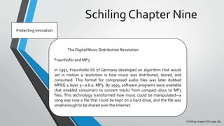 Schiling Chapter Nine
Schilling chapter SIX page 183
Protecting Innivation
The Digital Music Distribution Revolution
Fraunhofer and MP3
In 1991, Fraunhofer IIS of Germany developed an algorithm that would
set in motion a revolution in how music was distributed, stored, and
consumed. This format for compressed audio files was later dubbed
MPEG-1 layer 3—a.k.a. MP3. By 1995, software programs were available
that enabled consumers to convert tracks from compact discs to MP3
files. This technology transformed how music could be manipulated—a
song was now a file that could be kept on a hard drive, and the file was
small enough to be shared over the Internet.
 
