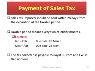 Payment of Sales Tax 
 Sales tax imposed should be paid within 28 days from 
the expiration of the taxable period. 
 Taxable period means every two calendar months. 
Example: 
Jan – Feb Due date: 28 March 
Mac – Apr Due date: 28 May 
 The tax collected is payable to Royal Custom and Excise 
ATXB 213 Malaysian Taxation I 10 
Department. 
 