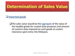 Determination of Sales Value 
ATXB 213 Malaysian Taxation I 11 
 Imported goods 
The sales value would be the aggregate of the value of 
the taxable goods for custom duty purposes and amount 
of customs duty imposed on such goods at custom 
clearance upon entry into Malaysia. 
 