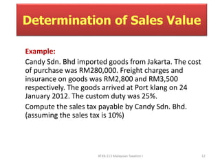 Determination of Sales Value 
Example: 
Candy Sdn. Bhd imported goods from Jakarta. The cost 
of purchase was RM280,000. Freight charges and 
insurance on goods was RM2,800 and RM3,500 
respectively. The goods arrived at Port klang on 24 
January 2012. The custom duty was 25%. 
Compute the sales tax payable by Candy Sdn. Bhd. 
(assuming the sales tax is 10%) 
ATXB 213 Malaysian Taxation I 12 
 