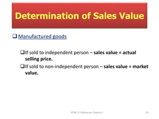 Determination of Sales Value 
ATXB 213 Malaysian Taxation I 14 
Manufactured goods 
If sold to independent person – sales value = actual 
selling price. 
If sold to non-independent person – sales value = market 
value. 
 
