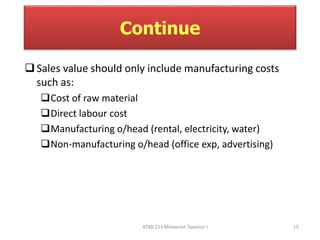 Continue 
 Sales value should only include manufacturing costs 
such as: 
Cost of raw material 
Direct labour cost 
Manufacturing o/head (rental, electricity, water) 
Non-manufacturing o/head (office exp, advertising) 
ATXB 213 Malaysian Taxation I 15 
 