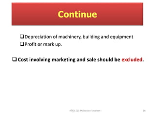Continue 
Depreciation of machinery, building and equipment 
Profit or mark up. 
 Cost involving marketing and sale should be excluded. 
ATXB 213 Malaysian Taxation I 16 
 