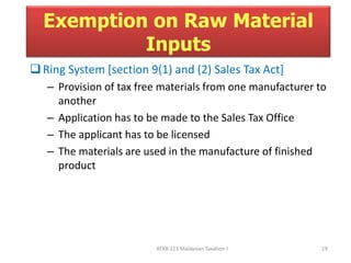 Exemption on Raw Material 
Inputs 
 Ring System [section 9(1) and (2) Sales Tax Act] 
– Provision of tax free materials from one manufacturer to 
another 
– Application has to be made to the Sales Tax Office 
– The applicant has to be licensed 
– The materials are used in the manufacture of finished 
product 
ATXB 213 Malaysian Taxation I 19 
 