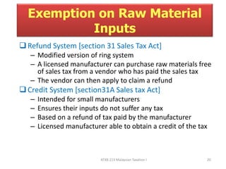 Exemption on Raw Material 
Inputs 
 Refund System [section 31 Sales Tax Act] 
– Modified version of ring system 
– A licensed manufacturer can purchase raw materials free 
of sales tax from a vendor who has paid the sales tax 
– The vendor can then apply to claim a refund 
 Credit System [section31A Sales tax Act] 
– Intended for small manufacturers 
– Ensures their inputs do not suffer any tax 
– Based on a refund of tax paid by the manufacturer 
– Licensed manufacturer able to obtain a credit of the tax 
ATXB 213 Malaysian Taxation I 20 
 