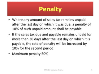 Penalty 
• Where any amount of sales tax remains unpaid 
after the last day on which it was due, a penalty of 
10% of such unpaid amount shall be payable 
• If the sales tax due and payable remains unpaid for 
more than 30 days after the last day on which it is 
payable, the rate of penalty will be increased by 
10% for the second period 
• Maximum penalty 50% 
ATXB 213 Malaysian Taxation I 21 
 