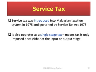 Service Tax 
 Service tax was introduced into Malaysian taxation 
system in 1975 and governed by Service Tax Act 1975. 
 It also operates as a single stage tax – means tax is only 
imposed once either at the input or output stage. 
ATXB 213 Malaysian Taxation I 22 
 