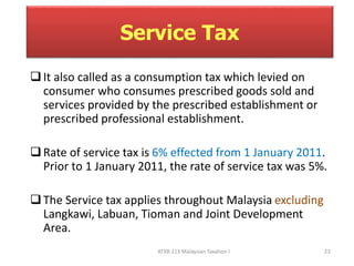 Service Tax 
 It also called as a consumption tax which levied on 
consumer who consumes prescribed goods sold and 
services provided by the prescribed establishment or 
prescribed professional establishment. 
 Rate of service tax is 6% effected from 1 January 2011. 
Prior to 1 January 2011, the rate of service tax was 5%. 
 The Service tax applies throughout Malaysia excluding 
Langkawi, Labuan, Tioman and Joint Development 
Area. 
ATXB 213 Malaysian Taxation I 23 
 