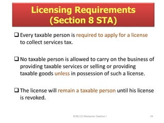 Licensing Requirements 
(Section 8 STA) 
 Every taxable person is required to apply for a license 
ATXB 213 Malaysian Taxation I 24 
to collect services tax. 
 No taxable person is allowed to carry on the business of 
providing taxable services or selling or providing 
taxable goods unless in possession of such a license. 
 The license will remain a taxable person until his license 
is revoked. 
 