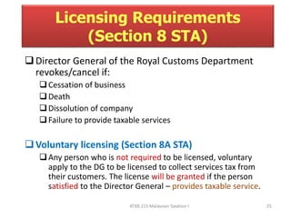 Licensing Requirements 
(Section 8 STA) 
Director General of the Royal Customs Department 
revokes/cancel if: 
 Cessation of business 
 Death 
 Dissolution of company 
 Failure to provide taxable services 
Voluntary licensing (Section 8A STA) 
Any person who is not required to be licensed, voluntary 
apply to the DG to be licensed to collect services tax from 
their customers. The license will be granted if the person 
satisfied to the Director General – provides taxable service. 
ATXB 213 Malaysian Taxation I 25 
 