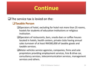 Continue 
 The service tax is levied on the: 
ATXB 213 Malaysian Taxation I 26 
Taxable Person 
Operators of hotel, excluding for hotel not more than 25 rooms, 
hostels for students of education institutions or religious 
institution. 
Operators of restaurants, bars, snacks-bars or coffee houses 
located in hotels, health centers, private clubs having annual 
sales turnover of at least RM300,000 of taxable goods and 
taxable services. 
Motor vehicles service agencies, companies, firms and sole 
proprietors providing employment services, hire & drive car, 
consultancy services, telecommunication services, management 
services and others. 
 