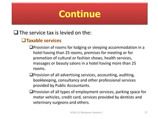 Continue 
 The service tax is levied on the: 
ATXB 213 Malaysian Taxation I 27 
Taxable services 
Provision of rooms for lodging or sleeping accommodation in a 
hotel having than 25 rooms, premises for meeting or for 
promotion of cultural or fashion shows, health services, 
massages or beauty salons in a hotel having more than 25 
rooms. 
Provision of all advertising services, accounting, auditing, 
bookkeeping, consultancy and other professional services 
provided by Public Accountants. 
Provision of all types of employment services, parking space for 
motor vehicles, credit card, services provided by dentists and 
veterinary surgeons and others. 
 