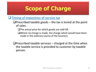 Scope of Charge 
 Timing of imposition of service tax 
Prescribed taxable goods – the tax is levied at the point 
of sales. 
The actual price for which goods are sold OR 
Where no charge is made, the charge which would have been 
made in the ordinary course of the business 
Prescribed taxable services – charged at the time when 
the taxable service is provided to customer by taxable 
person. 
ATXB 213 Malaysian Taxation I 28 
 