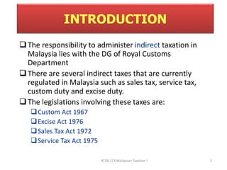 INTRODUCTION 
 The responsibility to administer indirect taxation in 
Malaysia lies with the DG of Royal Customs 
Department 
 There are several indirect taxes that are currently 
regulated in Malaysia such as sales tax, service tax, 
custom duty and excise duty. 
 The legislations involving these taxes are: 
ATXB 213 Malaysian Taxation I 3 
Custom Act 1967 
Excise Act 1976 
Sales Tax Act 1972 
Service Tax Act 1975 
 