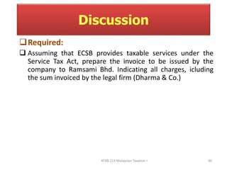 Discussion 
Required: 
 Assuming that ECSB provides taxable services under the 
Service Tax Act, prepare the invoice to be issued by the 
company to Ramsami Bhd. Indicating all charges, icluding 
the sum invoiced by the legal firm (Dharma & Co.) 
ATXB 213 Malaysian Taxation I 30 
 
